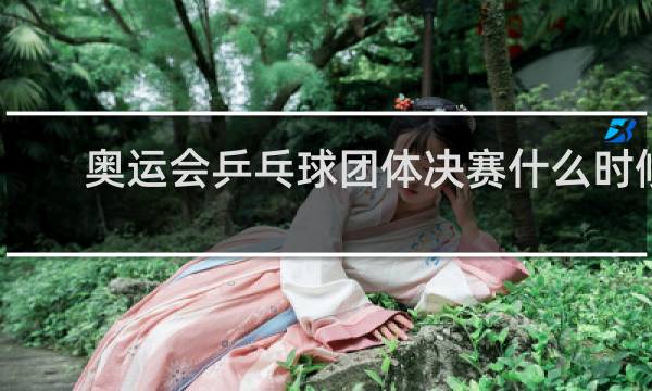 奥运会乒乓球团体决赛什么时候开始