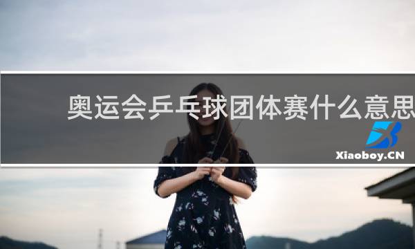 奥运会乒乓球团体赛什么意思