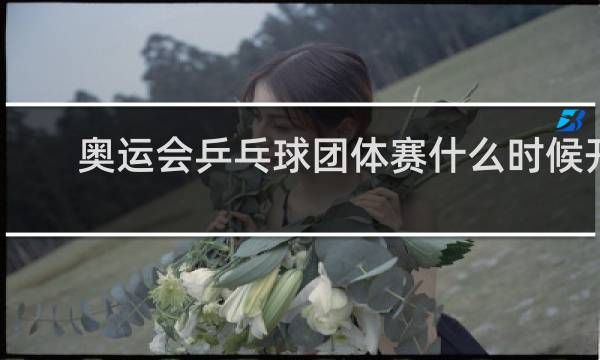 奥运会乒乓球团体赛什么时候开打