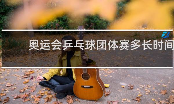 奥运会乒乓球团体赛多长时间