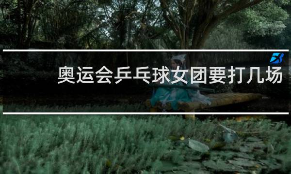 奥运会乒乓球女团要打几场
