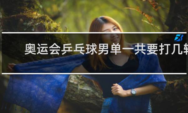 奥运会乒乓球男单一共要打几轮