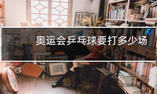 奥运会乒乓球要打多少场