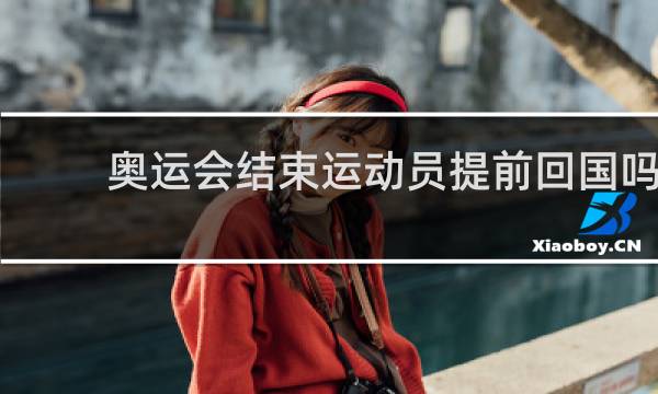 奥运会结束运动员提前回国吗