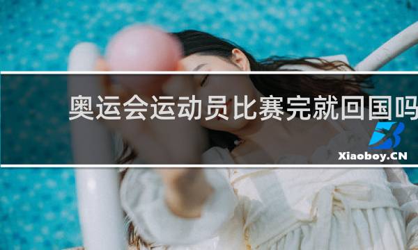 奥运会运动员比赛完就回国吗