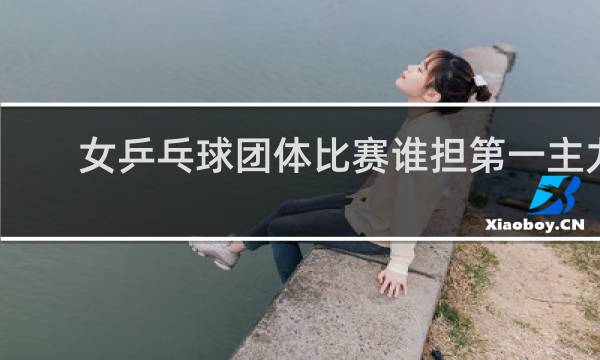 女乒乓球团体比赛谁担第一主力比较多