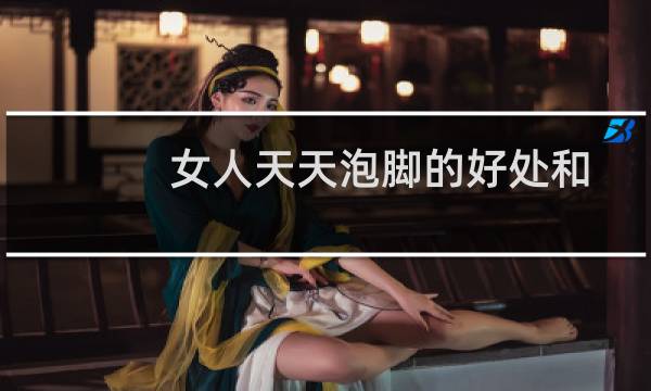 女人天天泡脚的好处和坏处（女人天天泡脚有什么好处）