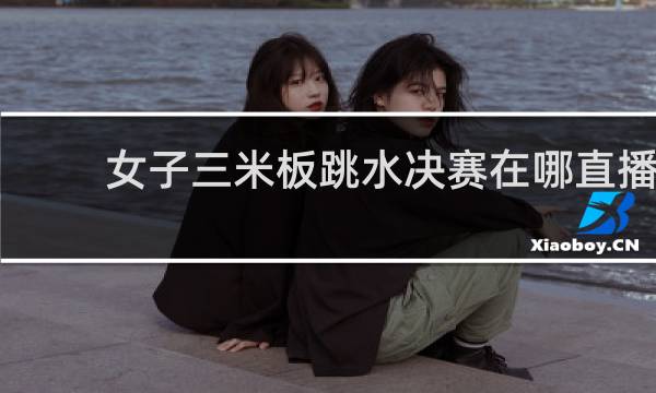 女子三米板跳水决赛在哪直播