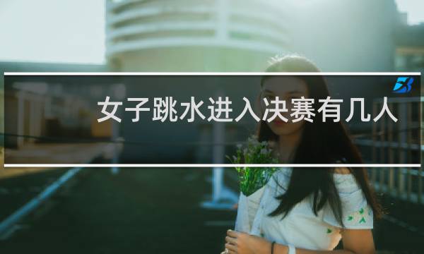 女子跳水进入决赛有几人