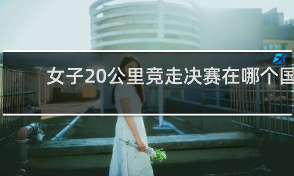 女子20公里竞走决赛在哪个国家