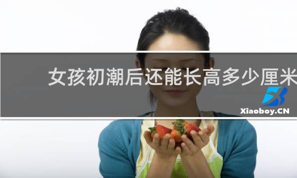 女孩初潮后还能长高多少厘米