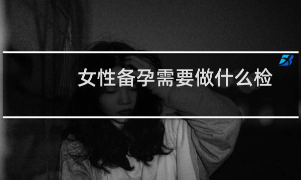 女性备孕需要做什么检测（女性备孕需要做什么检查）图片