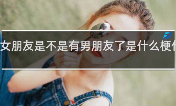 女朋友是不是有男朋友了是什么梗什么梗