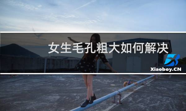女生毛孔粗大如何解决办法（女生毛孔粗大如何改善）