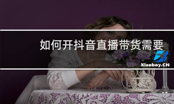 如何开抖音直播带货需要哪些条件