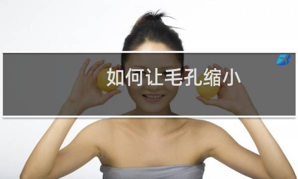 如何让毛孔缩小(毛孔粗大怎么缩小的技巧)