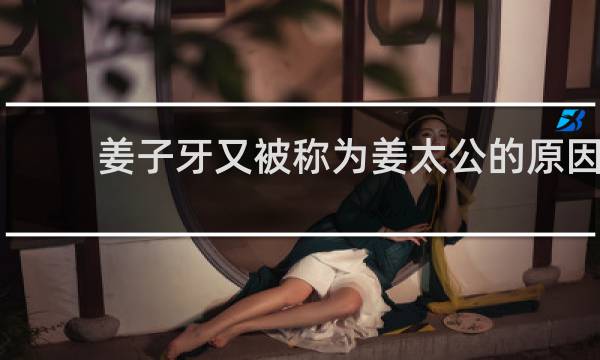 姜子牙又被称为姜太公的原因（姜子牙被称为姜太公的原因）