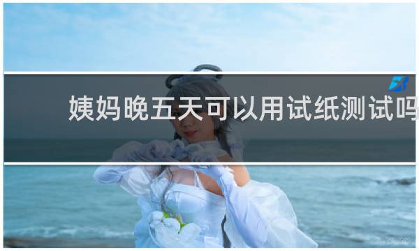 姨妈晚五天可以用试纸测试吗