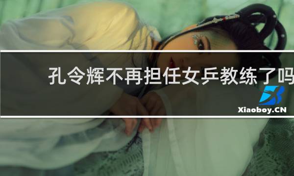 孔令辉不再担任女乒教练了吗