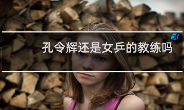 孔令辉还是女乒的教练吗
