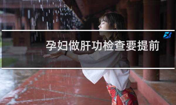 孕妇做肝功检查要提前多久空腹(孕妇做肝功检查什么)