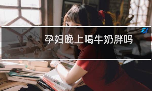 孕妇晚上喝牛奶胖吗（孕妇晚上喝牛奶上火吗）