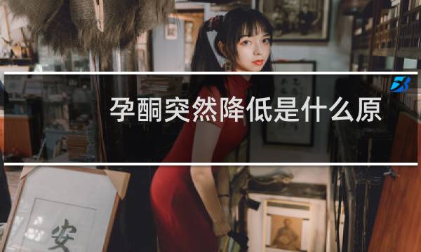 孕酮突然降低是什么原因造成的(孕酮突然下降原因有哪些)