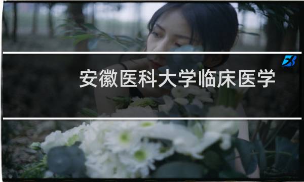 安徽医科大学临床医学院好不好排名多少位 2025全国排名第117位(校友会版Ⅲ类)