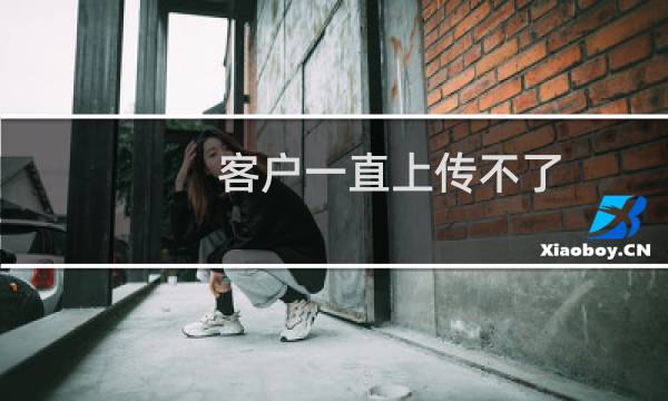 客户一直上传不了,但是我可以上传