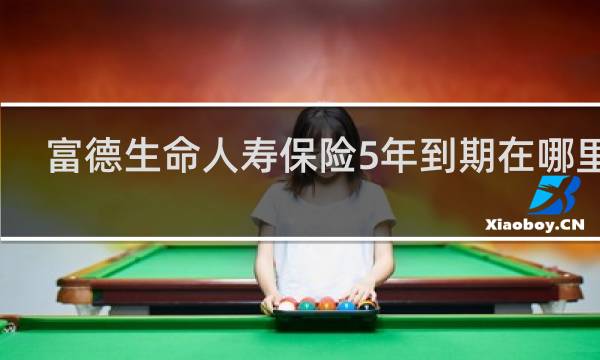 富德生命人寿保险5年到期在哪里取