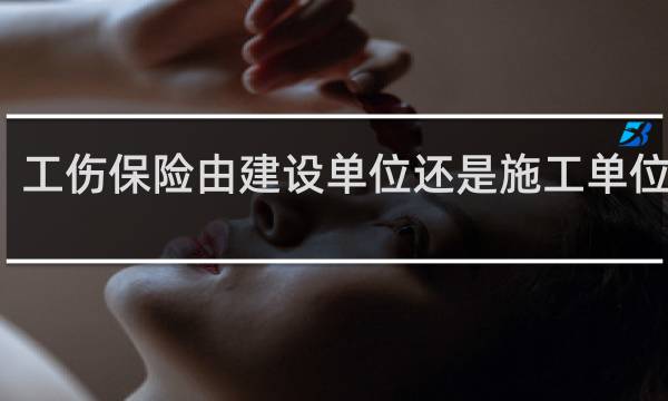 工伤保险由建设单位还是施工单位缴纳