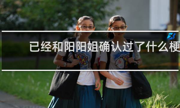 已经和阳阳姐确认过了什么梗？已经和阳阳姐确认过了是什么意思什么梗