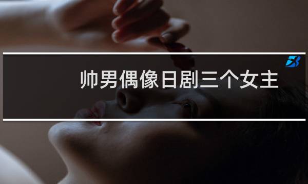 帅男偶像日剧三个女主（帅男偶像）