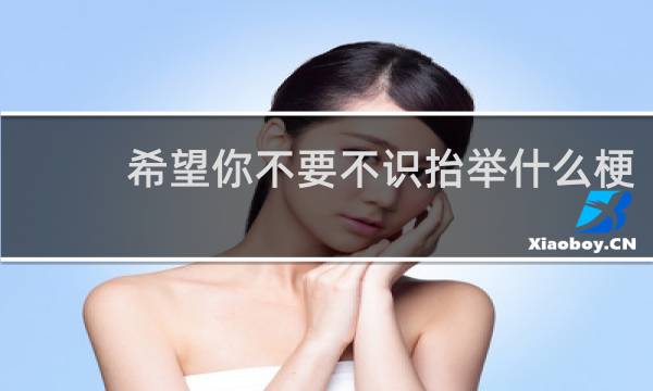 希望你不要不识抬举什么梗？希望你不要不识抬举是什么意思什么梗