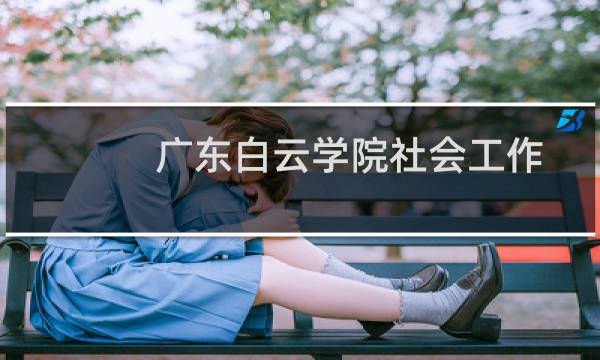 广东白云学院社会工作专业好不好 排名多少位 全国第234名