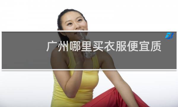 广州哪里买衣服便宜质量可靠（广州哪里买衣服便宜）图片