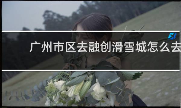 广州市区去融创滑雪城怎么去