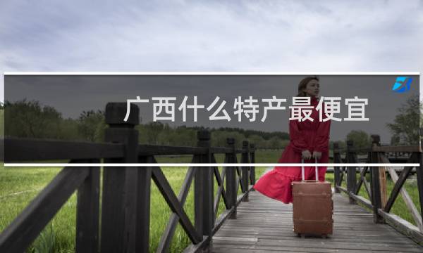 广西什么特产最便宜（广西什么特产最出名）图片