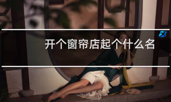 开个窗帘店起个什么名字好呢（开个窗帘店起个什么名字好）图片