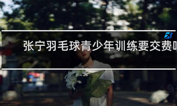 张宁羽毛球青少年训练要交费吗