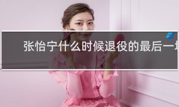 张怡宁什么时候退役的最后一场比赛