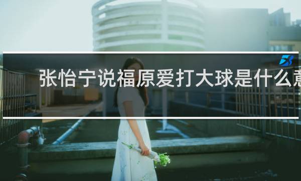张怡宁说福原爱打大球是什么意思