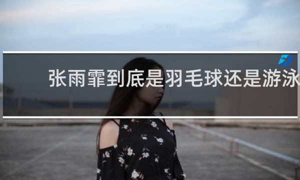 张雨霏到底是羽毛球还是游泳