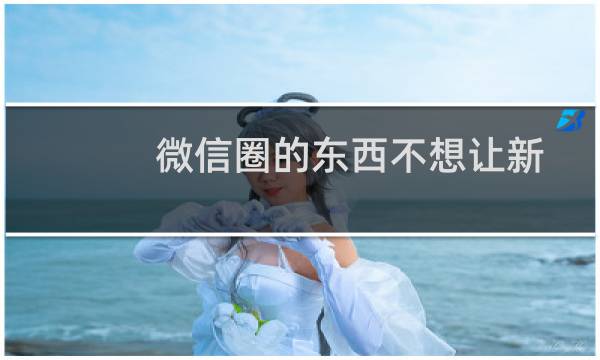 微信圈的东西不想让新加入的人看到怎么办