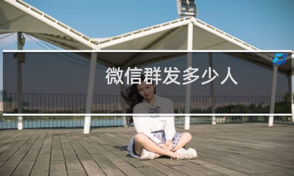 微信群发多少人（群发微信怎么弄）