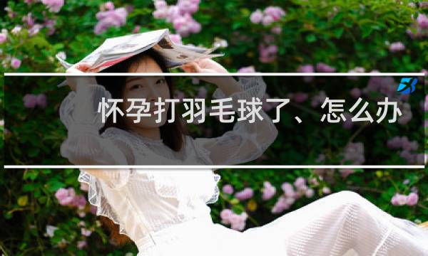 怀孕打羽毛球了、怎么办