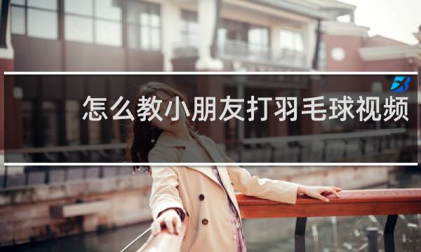怎么教小朋友打羽毛球视频