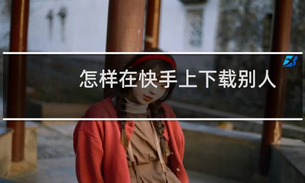 怎样在快手上下载别人发的图片（怎样在快手上下载别人发的视频）