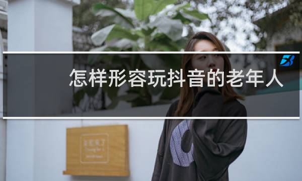怎样形容玩抖音的老年人