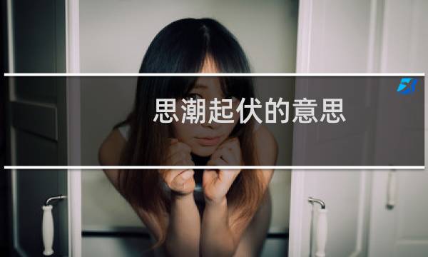 思潮起伏的意思（思潮起伏和心潮腾涌是什么意思）图片